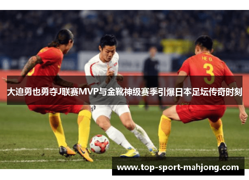 大迫勇也勇夺J联赛MVP与金靴神级赛季引爆日本足坛传奇时刻