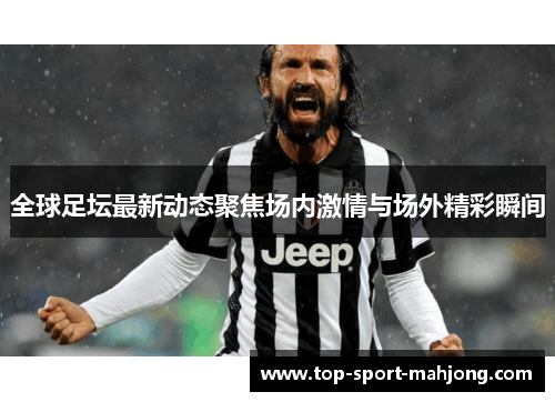 全球足坛最新动态聚焦场内激情与场外精彩瞬间