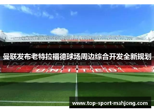 曼联发布老特拉福德球场周边综合开发全新规划 曼联发布老特拉福德球场周边综合开发全新规划