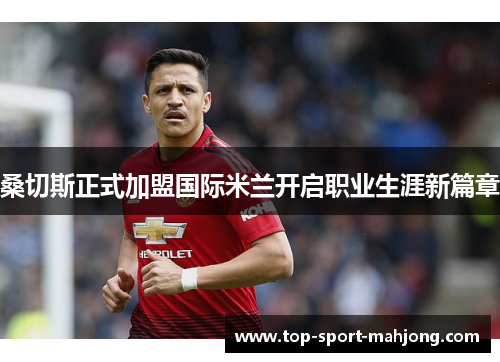 桑切斯正式加盟国际米兰开启职业生涯新篇章 桑切斯正式加盟国际米兰开启职业生涯新篇章